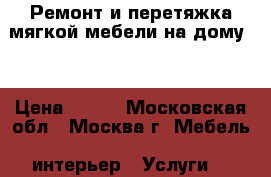 Ремонт и перетяжка мягкой мебели на дому . › Цена ­ 500 - Московская обл., Москва г. Мебель, интерьер » Услуги   